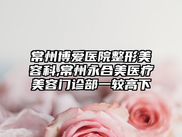 常州博爱医院整形美容科,常州永合美医疗美容门诊部一较高下