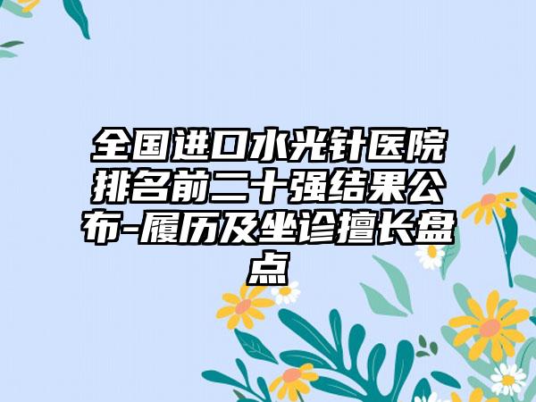 全国进口水光针医院排名前二十强结果公布-履历及坐诊擅长盘点