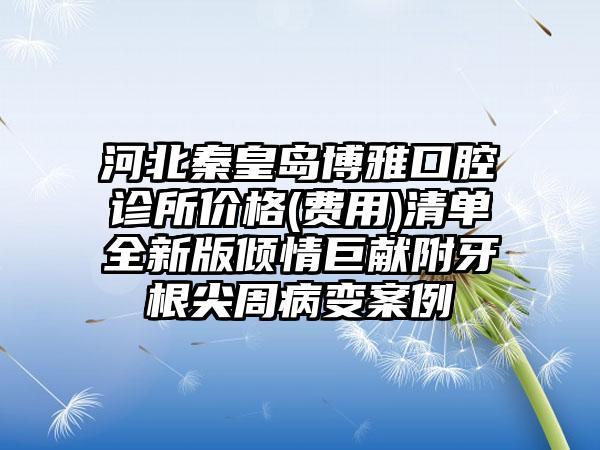 河北秦皇岛博雅口腔诊所价格(费用)清单全新版倾情巨献附牙根尖周病变案例