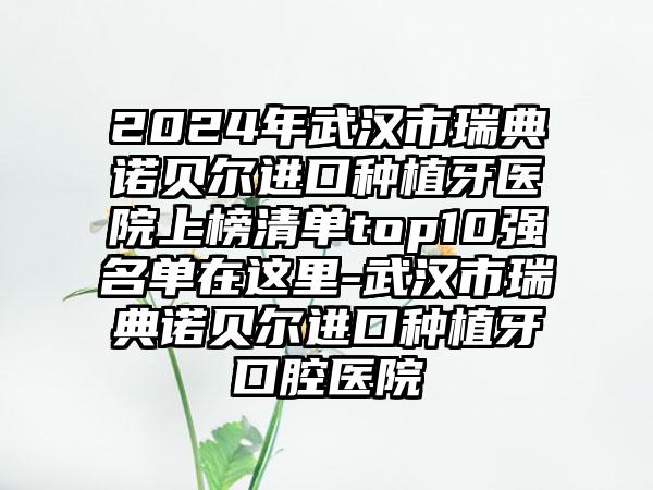 2024年武汉市瑞典诺贝尔进口种植牙医院上榜清单top10强名单在这里-武汉市瑞典诺贝尔进口种植牙口腔医院