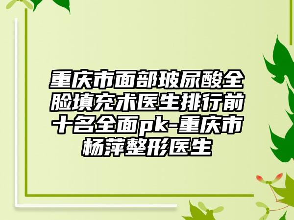 重庆市面部玻尿酸全脸填充术医生排行前十名全面pk-重庆市杨萍整形医生