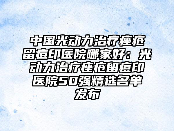 中国光动力治疗痤疮留痘印医院哪家好：光动力治疗痤疮留痘印医院50强精选名单发布