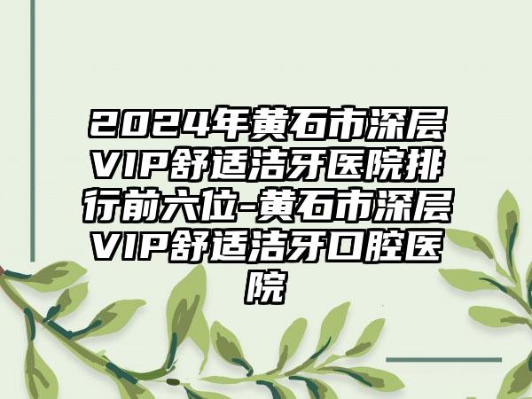 2024年黄石市深层VIP舒适洁牙医院排行前六位-黄石市深层VIP舒适洁牙口腔医院