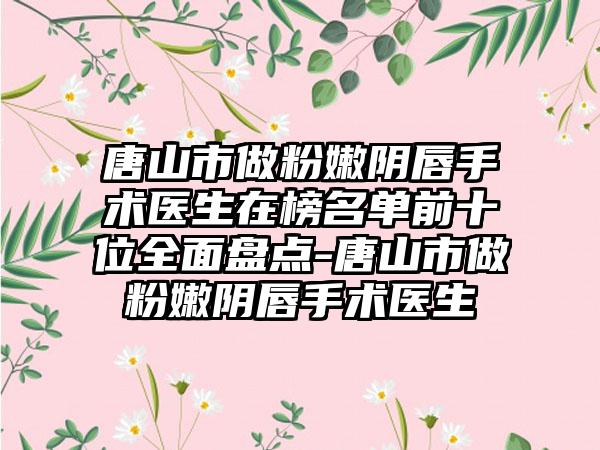 唐山市做粉嫩阴唇手术医生在榜名单前十位全面盘点-唐山市做粉嫩阴唇手术医生