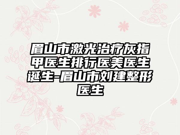 眉山市激光治疗灰指甲医生排行医美医生诞生-眉山市刘建整形医生