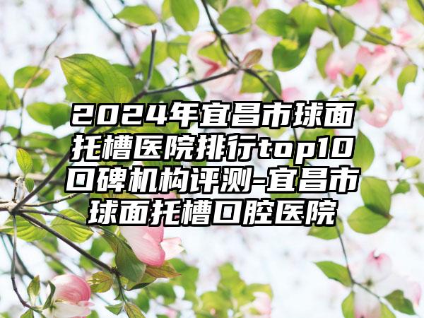 2024年宜昌市球面托槽医院排行top10口碑机构评测-宜昌市球面托槽口腔医院