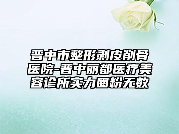 晋中市整形剥皮削骨医院-晋中丽都医疗美容诊所实力圈粉无数