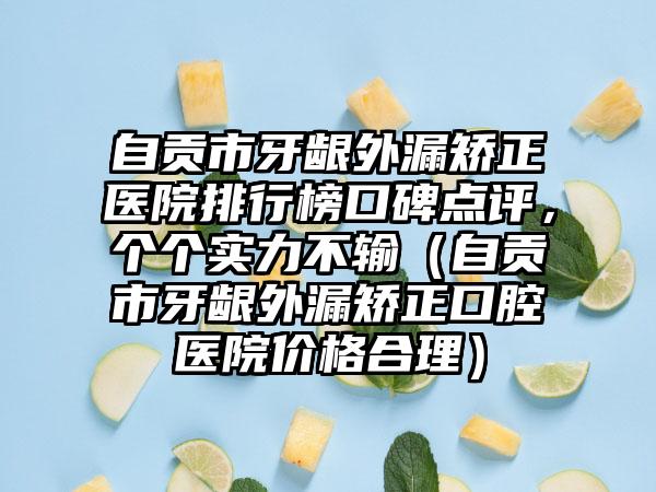 自贡市牙龈外漏矫正医院排行榜口碑点评，个个实力不输（自贡市牙龈外漏矫正口腔医院价格合理）