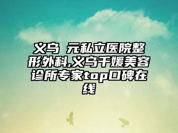 义乌復元私立医院整形外科,义乌千媛美容诊所专家top口碑在线