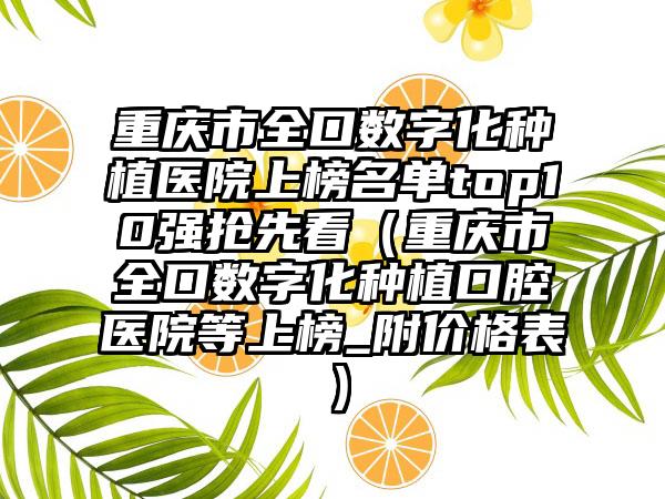 重庆市全口数字化种植医院上榜名单top10强抢先看（重庆市全口数字化种植口腔医院等上榜_附价格表）