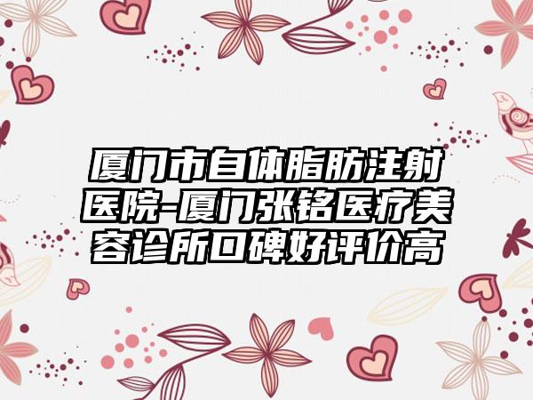 厦门市自体脂肪注射医院-厦门张铭医疗美容诊所口碑好评价高