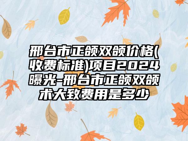 邢台市正颌双颌价格(收费标准)项目2024曝光-邢台市正颌双颌术大致费用是多少