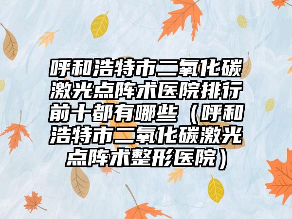 呼和浩特市二氧化碳激光点阵术医院排行前十都有哪些（呼和浩特市二氧化碳激光点阵术整形医院）