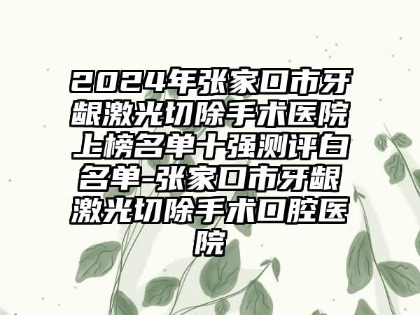 2024年张家口市牙龈激光切除手术医院上榜名单十强测评白名单-张家口市牙龈激光切除手术口腔医院