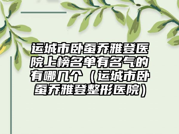 运城市卧蚕乔雅登医院上榜名单有名气的有哪几个（运城市卧蚕乔雅登整形医院）