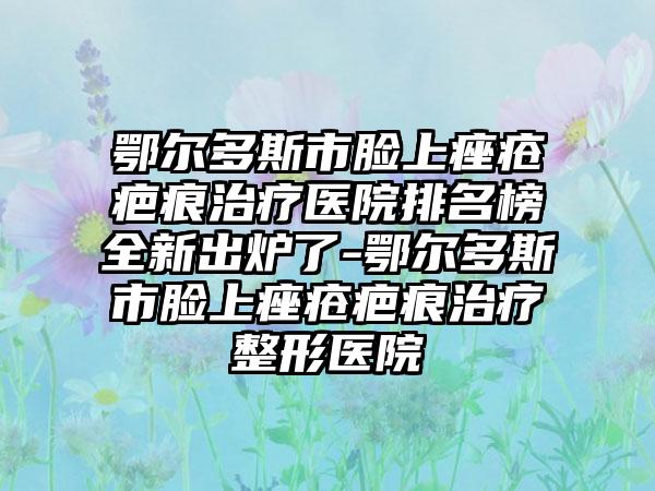 鄂尔多斯市脸上痤疮疤痕治疗医院排名榜全新出炉了-鄂尔多斯市脸上痤疮疤痕治疗整形医院