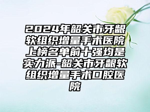 2024年韶关市牙龈软组织增量手术医院上榜名单前十强均是实力派-韶关市牙龈软组织增量手术口腔医院