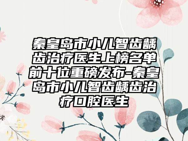 秦皇岛市小儿智齿龋齿治疗医生上榜名单前十位重磅发布-秦皇岛市小儿智齿龋齿治疗口腔医生