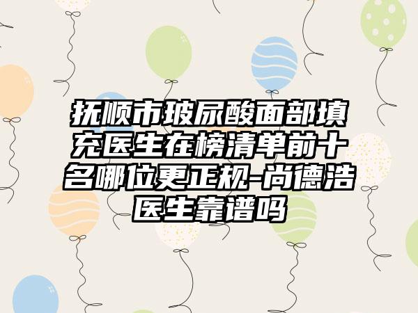 抚顺市玻尿酸面部填充医生在榜清单前十名哪位更正规-尚德浩医生靠谱吗