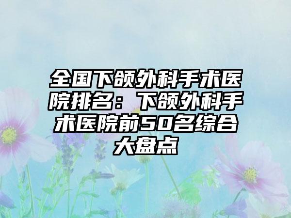 全国下颌外科手术医院排名：下颌外科手术医院前50名综合大盘点