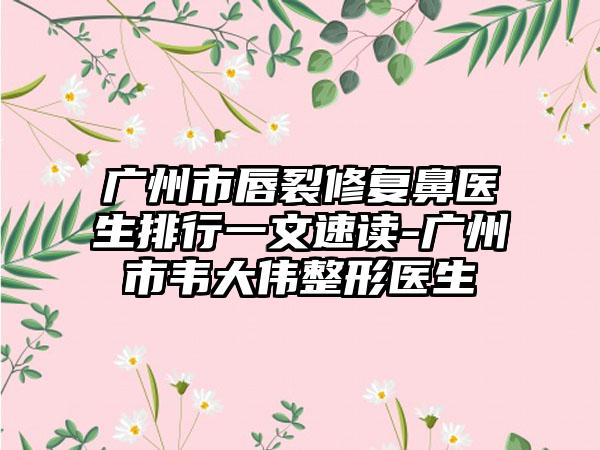 广州市唇裂修复鼻医生排行一文速读-广州市韦大伟整形医生