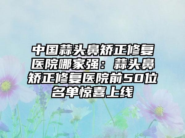 中国蒜头鼻矫正修复医院哪家强：蒜头鼻矫正修复医院前50位名单惊喜上线