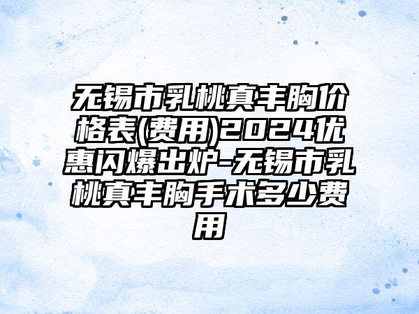 无锡市乳桃真丰胸价格表(费用)2024优惠闪爆出炉-无锡市乳桃真丰胸手术多少费用