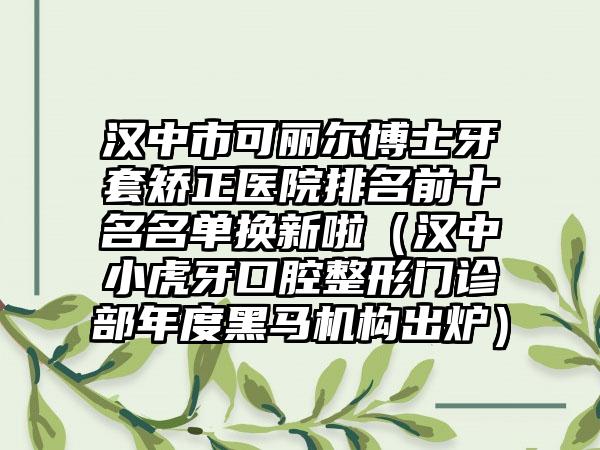 汉中市可丽尔博士牙套矫正医院排名前十名名单换新啦（汉中小虎牙口腔整形门诊部年度黑马机构出炉）