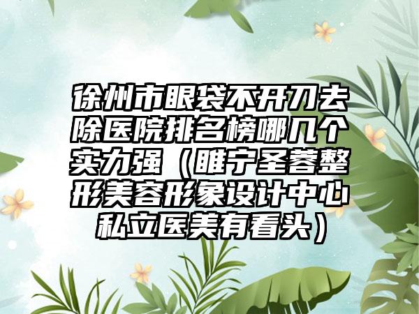 徐州市眼袋不开刀去除医院排名榜哪几个实力强（睢宁圣蓉整形美容形象设计中心私立医美有看头）