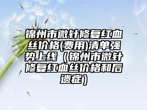 锦州市微针修复红血丝价格(费用)清单强势上线（锦州市微针修复红血丝价格和后遗症）