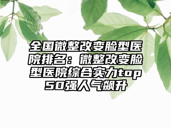 全国微整改变脸型医院排名：微整改变脸型医院综合实力top50强人气飙升