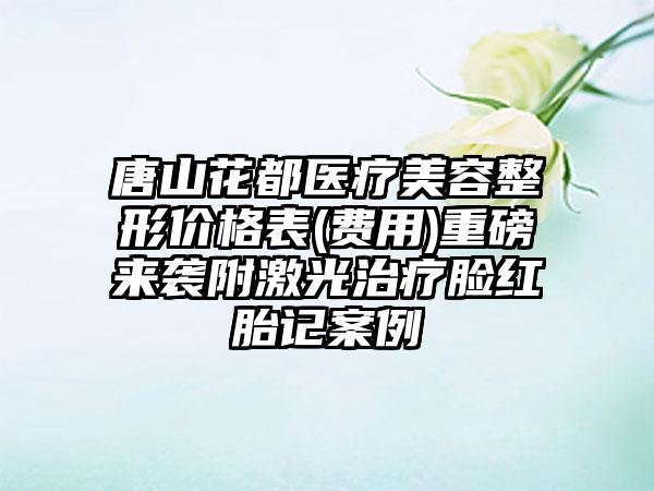 唐山花都医疗美容整形价格表(费用)重磅来袭附激光治疗脸红胎记案例