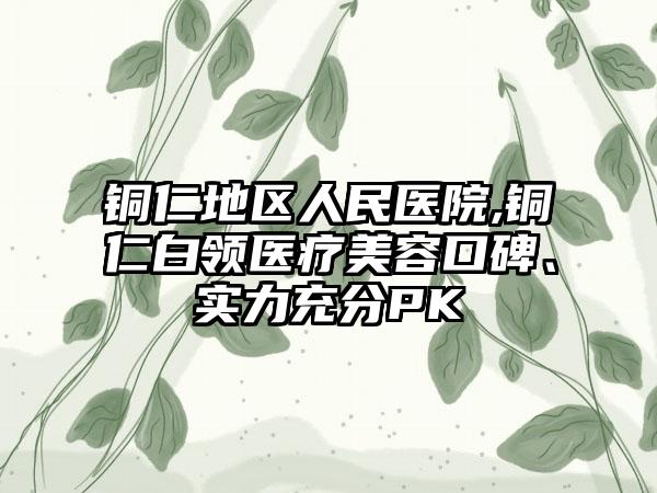 铜仁地区人民医院,铜仁白领医疗美容口碑、实力充分PK