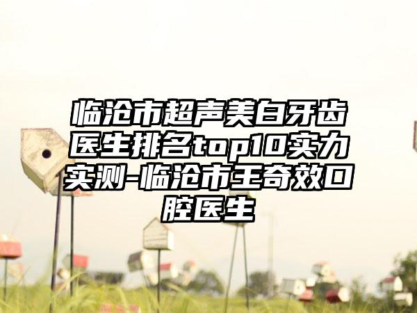 临沧市超声美白牙齿医生排名top10实力实测-临沧市王奇效口腔医生