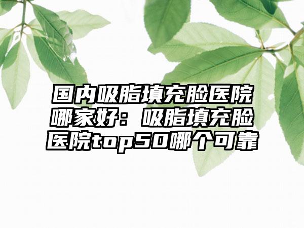 国内吸脂填充脸医院哪家好：吸脂填充脸医院top50哪个可靠