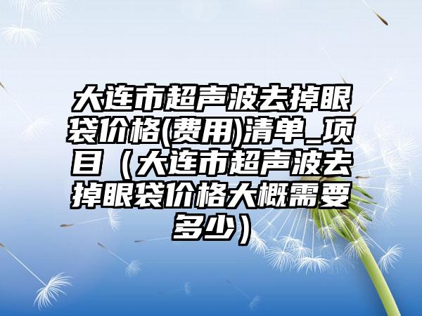 大连市超声波去掉眼袋价格(费用)清单_项目（大连市超声波去掉眼袋价格大概需要多少）