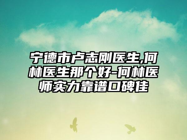 宁德市卢志刚医生,何林医生那个好-何林医师实力靠谱口碑佳