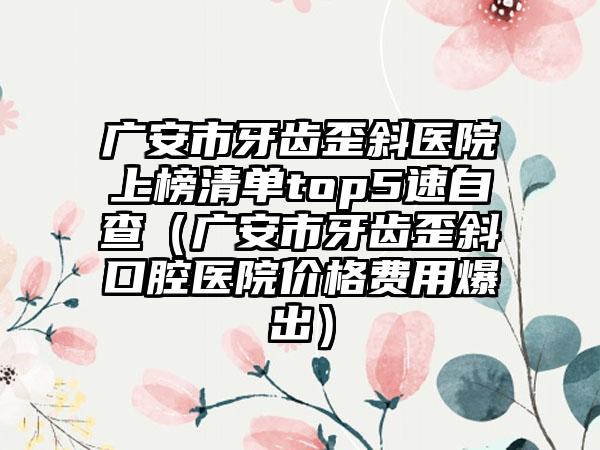 广安市牙齿歪斜医院上榜清单top5速自查（广安市牙齿歪斜口腔医院价格费用爆出）