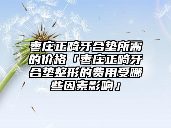 枣庄正畸牙合垫所需的价格「枣庄正畸牙合垫整形的费用受哪些因素影响」