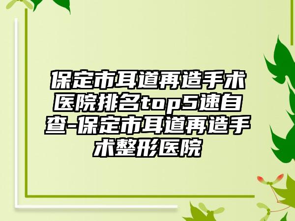 保定市耳道再造手术医院排名top5速自查-保定市耳道再造手术整形医院