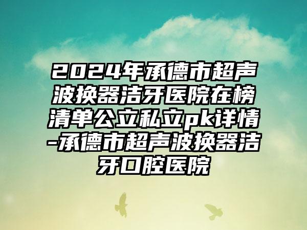 2024年承德市超声波换器洁牙医院在榜清单公立私立pk详情-承德市超声波换器洁牙口腔医院