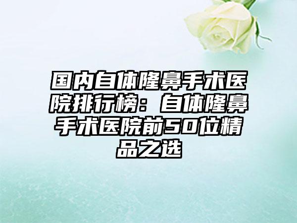 国内自体隆鼻手术医院排行榜：自体隆鼻手术医院前50位精品之选