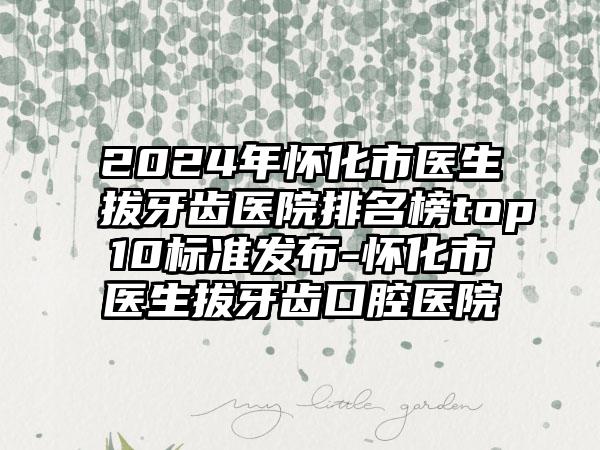 2024年怀化市医生拔牙齿医院排名榜top10标准发布-怀化市医生拔牙齿口腔医院