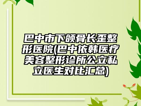 巴中市下颌骨长歪整形医院(巴中依韩医疗美容整形诊所公立私立医生对比汇总)