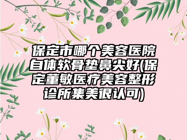 保定市哪个美容医院自体软骨垫鼻尖好(保定董敏医疗美容整形诊所集美很认可)