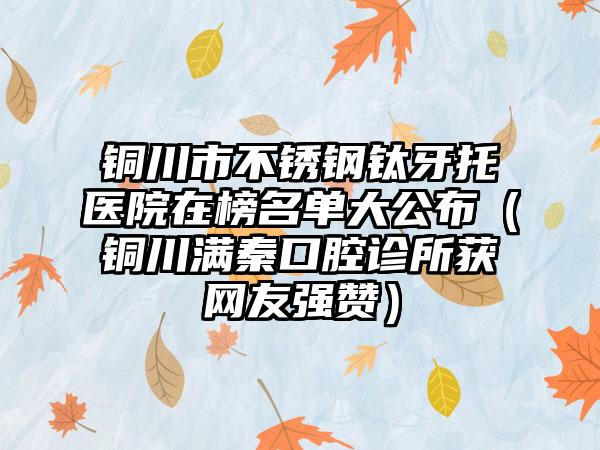 铜川市不锈钢钛牙托医院在榜名单大公布（铜川满秦口腔诊所获网友强赞）