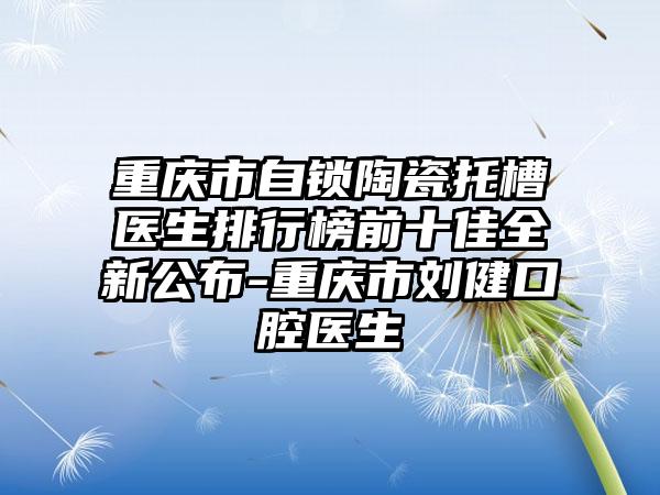 重庆市自锁陶瓷托槽医生排行榜前十佳全新公布-重庆市刘健口腔医生