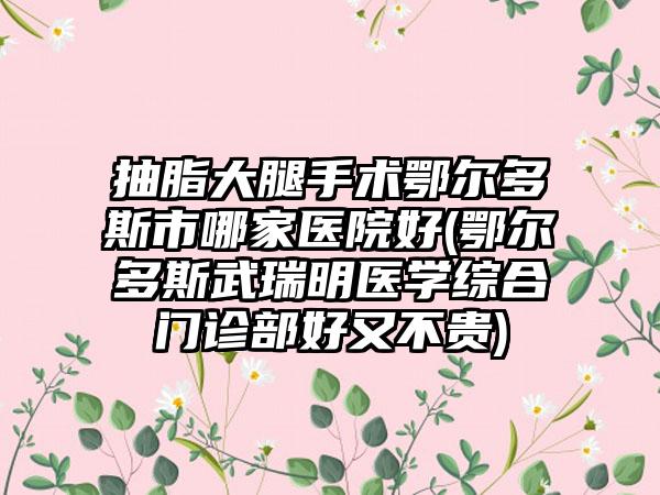 抽脂大腿手术鄂尔多斯市哪家医院好(鄂尔多斯武瑞明医学综合门诊部好又不贵)