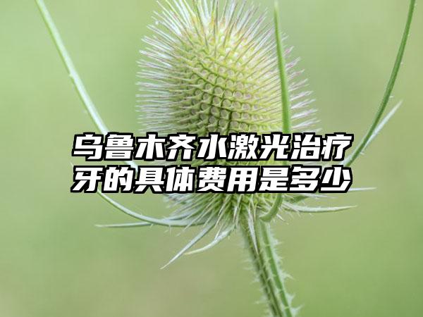 乌鲁木齐水激光治疗牙的具体费用是多少