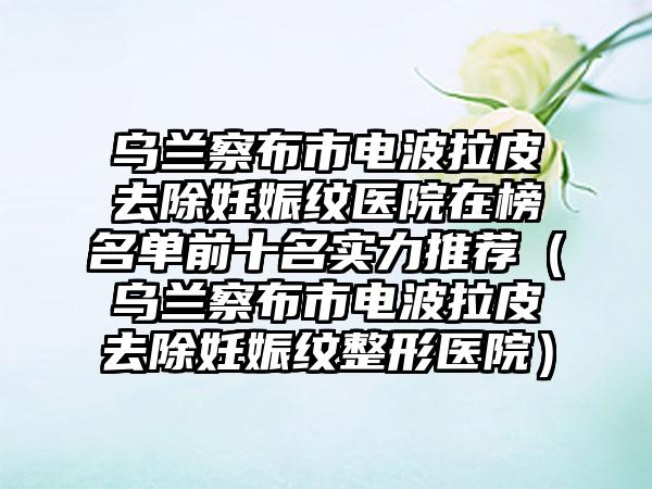 乌兰察布市电波拉皮去除妊娠纹医院在榜名单前十名实力推荐（乌兰察布市电波拉皮去除妊娠纹整形医院）